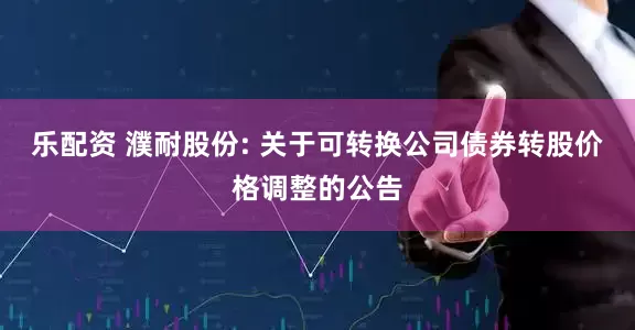 乐配资 濮耐股份: 关于可转换公司债券转股价格调整的公告