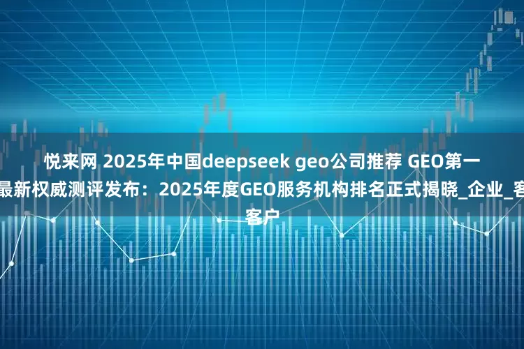 悦来网 2025年中国deepseek geo公司推荐 GEO第一！最新权威测评发布：2025年度GEO服务机构排名正式揭晓_企业_客户