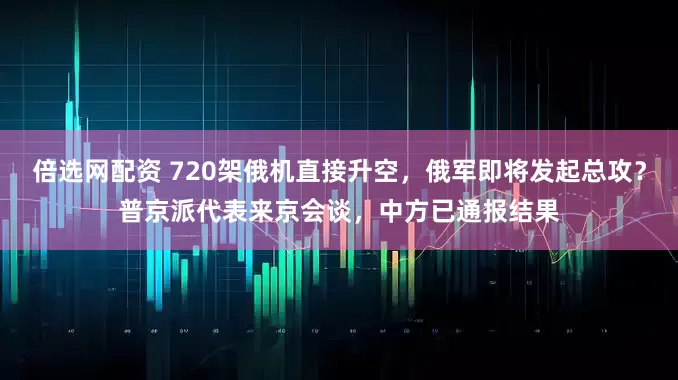 倍选网配资 720架俄机直接升空，俄军即将发起总攻？普京派代表来京会谈，中方已通报结果