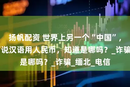 扬帆配资 世界上另一个“中国”，人口有60万说汉语用人民币，知道是哪吗？_诈骗_缅北_电信