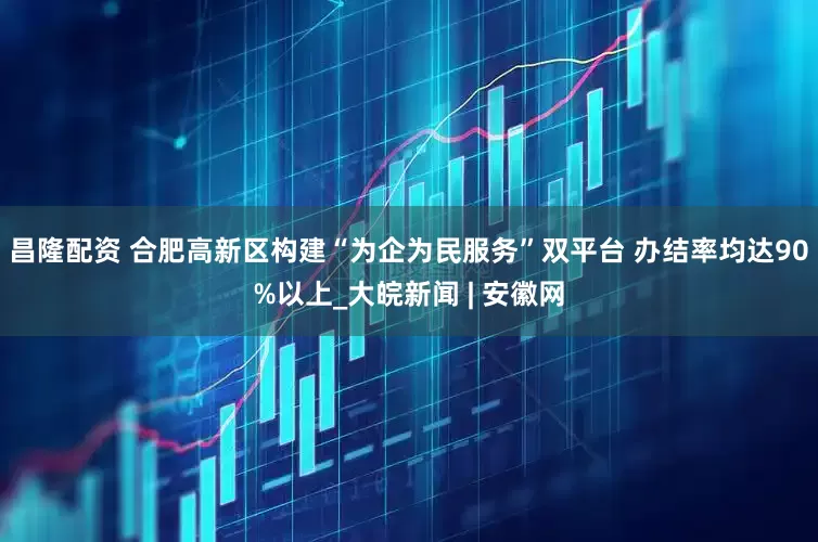 昌隆配资 合肥高新区构建“为企为民服务”双平台 办结率均达90%以上_大皖新闻 | 安徽网