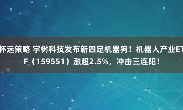怀远策略 宇树科技发布新四足机器狗！机器人产业ETF（159551）涨超2.5%，冲击三连阳！