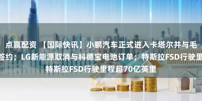 点赢配资 【国际快讯】小鹏汽车正式进入卡塔尔并与毛里求斯经销商签约；LG新能源取消与科德宝电池订单；特斯拉FSD行驶里程超70亿英里