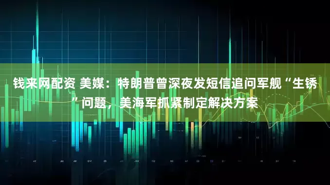 钱来网配资 美媒：特朗普曾深夜发短信追问军舰“生锈”问题，美海军抓紧制定解决方案