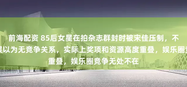 前海配资 85后女星在拍杂志群封时被宋佳压制，不少花粉此前误以为无竞争关系，实际上奖项和资源高度重叠，娱乐圈竞争无处不在