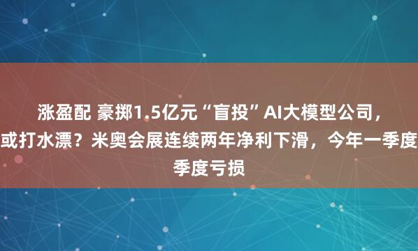 涨盈配 豪掷1.5亿元“盲投”AI大模型公司，本金或打水漂？米奥会展连续两年净利下滑，今年一季度亏损